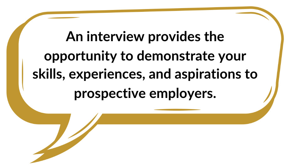 An interview provides the opportunity to demonstrate your skills, experiences, and aspirations to prospective employers.